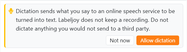 The card shown the first time you press the
microphone: Dictation sends what you say to an online speech service to be turned into text. Labeljoy does not keep
a recording. Do not dictate anything you would not send to a third party. With the buttons Not now and Allow
dictation.