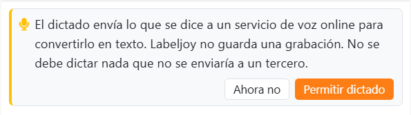 La tarjeta que aparece la primera vez que se hace clic en el
micrófono: El dictado envía lo que se dice a un servicio de voz online para convertirlo en texto. Labeljoy no guarda una
grabación. No se debe dictar nada que no se enviaría a un tercero. Con los botones Ahora no y Permitir dictado.