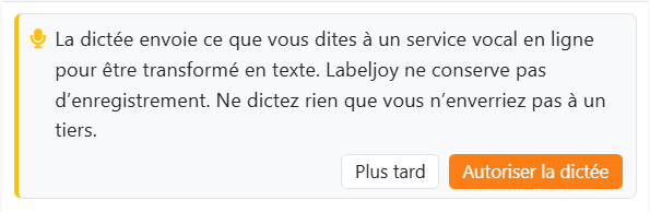 La carte affichée la première fois que vous appuyez sur le
microphone : La dictée envoie ce que vous dites à un service vocal en ligne pour être transformé en texte. Labeljoy
ne conserve pas d'enregistrement. Ne dictez rien que vous n'enverriez pas à un tiers. Avec les boutons Plus tard et
Autoriser la dictée.