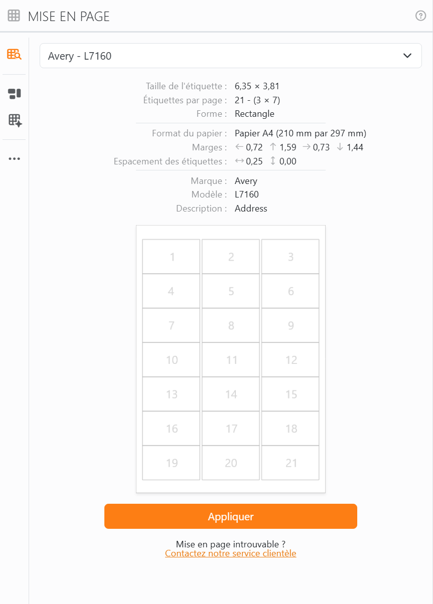 La Bibliothèque de mises en page avec Avery - L7160 choisi :
taille d'étiquette 6,35 × 3,81, 21 étiquettes par page en 3 colonnes et 7 lignes, papier A4, ses marges et ses
espacements, un aperçu de la planche avec les étiquettes numérotées de 1 à 21, le bouton Appliquer et, en dessous,
Mise en page introuvable ? Contactez notre service clientèle.