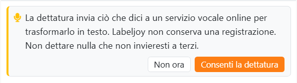La scheda mostrata la prima volta che premi il microfono:
La dettatura invia ciò che dici a un servizio vocale online per trasformarlo in testo. Labeljoy non conserva una
registrazione. Non dettare nulla che non invieresti a terzi. Con i pulsanti Non ora e Consenti la dettatura.