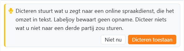 De kaart die wordt weergegeven als u de eerste keer op de
microfoon drukt: Dicteren stuurt wat u zegt naar een online spraakdienst, die het omzet in tekst. Labeljoy bewaart
geen opname. Dicteer niets wat u niet naar een derde partij zou sturen. Met de knoppen Niet nu en Dicteren
toestaan.