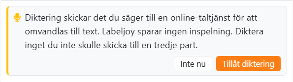 Kortet som visas första gången du trycker på
mikrofonen: Diktering skickar det du säger till en online-taltjänst för att omvandlas till text. Labeljoy sparar ingen
inspelning. Diktera inget du inte skulle skicka till en tredje part. Med knapparna Inte nu och Tillåt
diktering.