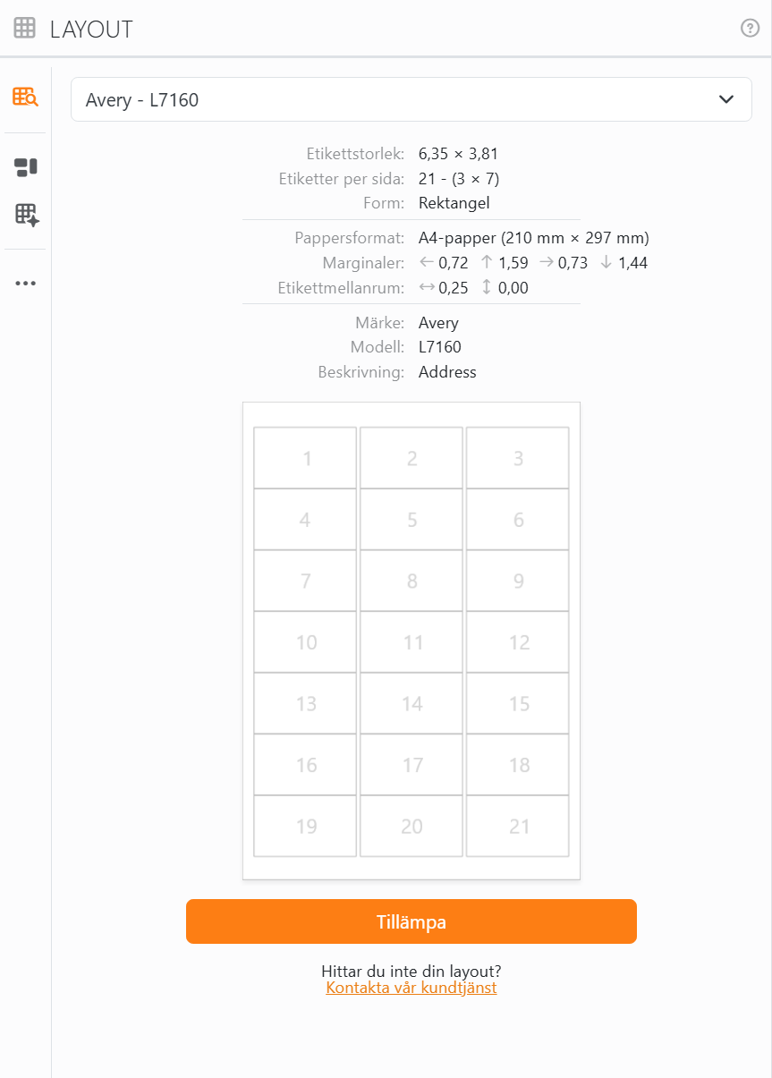 Layoutbiblioteket med Avery - L7160 valt: etikettstorlek
6,35 × 3,81, 21 etiketter per sida i 3 kolumner och 7 rader, A4-papper, marginalerna och mellanrummen, en förhandsgranskning av arket
med etiketterna numrerade från 1 till 21, knappen Tillämpa, och under den Hittar du inte din layout? Kontakta vår
kundtjänst.
